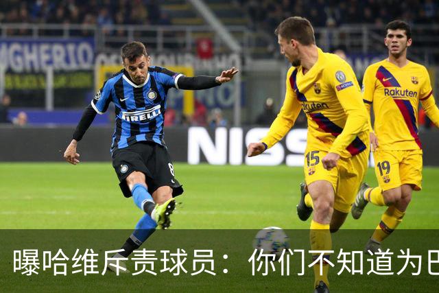 曝哈维斥责球员：你们不知道为巴萨踢球意味着什么