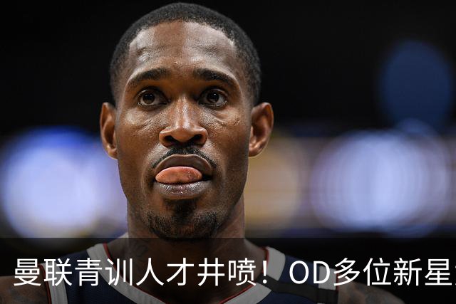 曼联青训人才井喷！OD多位新星竞争一线队，外租计划同步启动