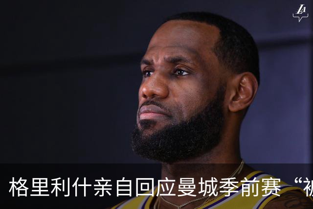 格里利什亲自回应曼城季前赛“被排除”：还在养伤，别胡说八道