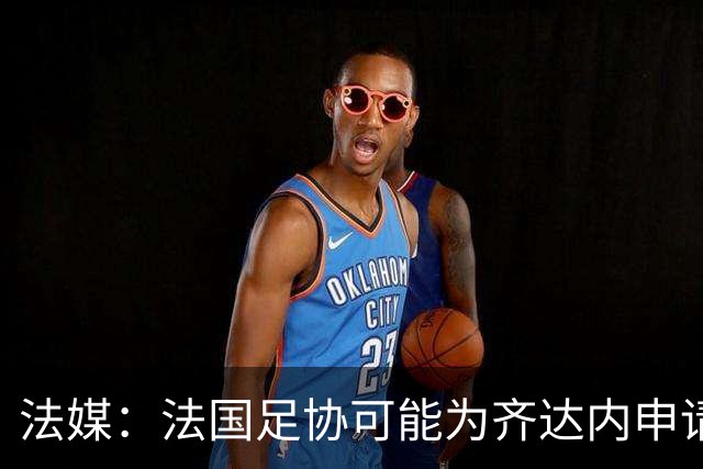 法媒：法国足协可能为齐达内申请特殊豁免，不受工资帽限制