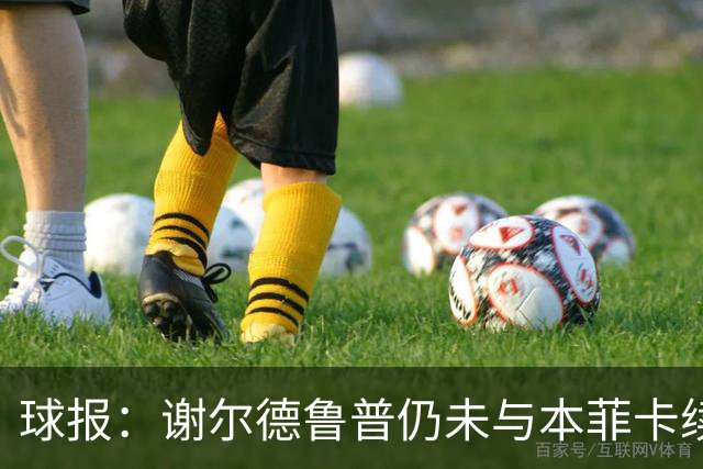 球报：谢尔德鲁普仍未与本菲卡续约，球员正考虑在今夏离开球队