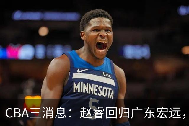 CBA三消息：赵睿回归广东宏远，韩德君立新功，广东报价北京外援