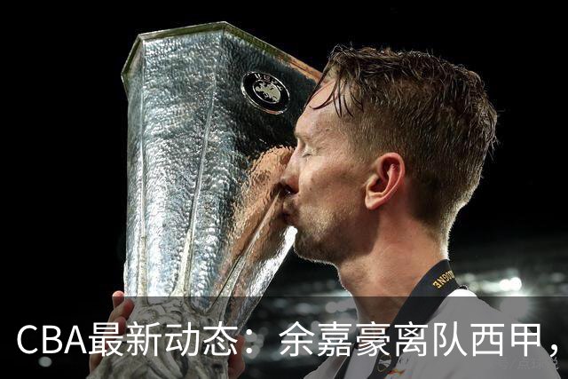 CBA最新动态：余嘉豪离队西甲，回归浙江，重签600万顶薪合同！